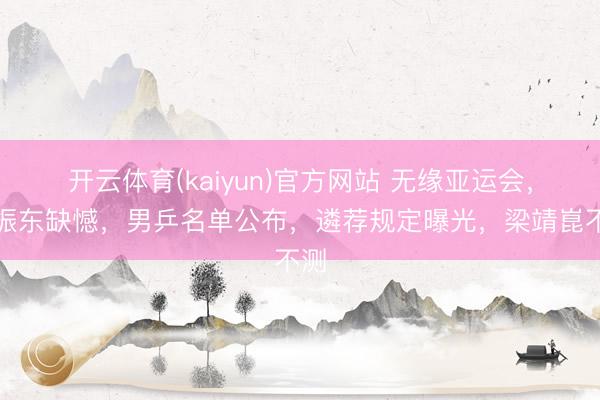 开云体育(kaiyun)官方网站 无缘亚运会,樊振东缺憾,男乒名单公布,遴荐规定曝光,梁靖崑不测