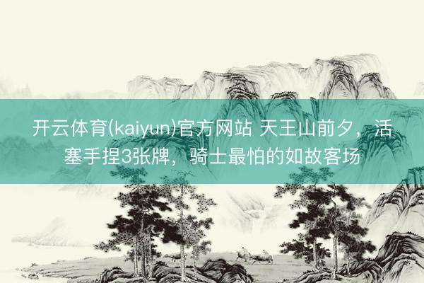 开云体育(kaiyun)官方网站 天王山前夕,活塞手捏3张牌,骑士最怕的如故客场