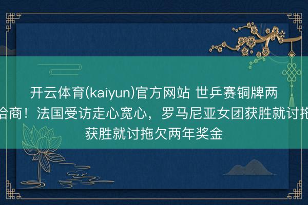 开云体育(kaiyun)官方网站 世乒赛铜牌两队境遇毫不洽商!法国受访走心宽心,罗马尼亚女团获胜就讨拖欠两年奖金