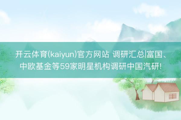 开云体育(kaiyun)官方网站 调研汇总|富国、中欧基金等59家明星机构调研中国汽研!