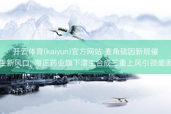 开云体育(kaiyun)官方网站 麦角硫因新规催生新风口, 海正药业旗下澐生合成三重上风引颈阛阓