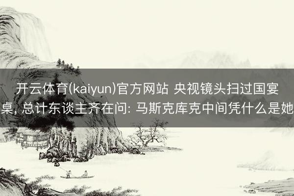 开云体育(kaiyun)官方网站 央视镜头扫过国宴桌, 总计东谈主齐在问: 马斯克库克中间凭什么是她