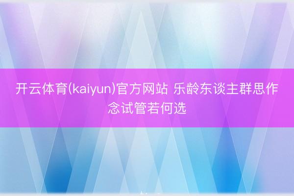 开云体育(kaiyun)官方网站 乐龄东谈主群思作念试管若何选