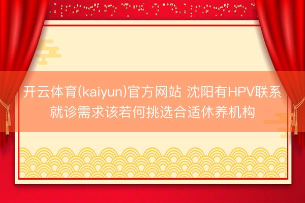 开云体育(kaiyun)官方网站 沈阳有HPV联系就诊需求该若何挑选合适休养机构
