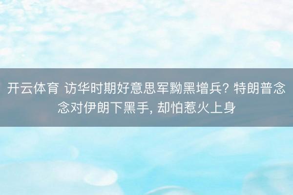 开云体育 访华时期好意思军黝黑增兵? 特朗普念念对伊朗下黑手, 却怕惹火上身