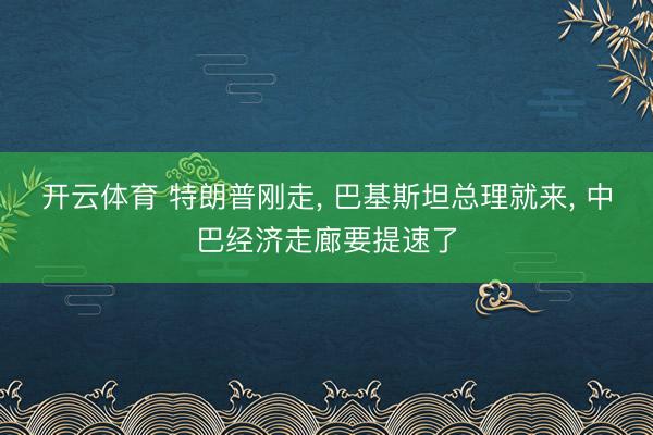 开云体育 特朗普刚走, 巴基斯坦总理就来, 中巴经济走廊要提速了