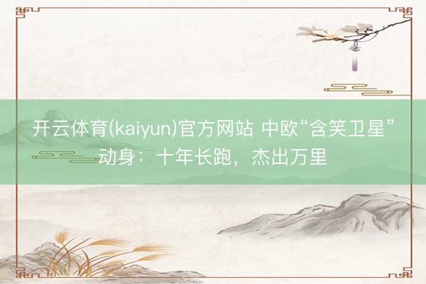 开云体育(kaiyun)官方网站 中欧“含笑卫星”动身：十年长跑，杰出万里