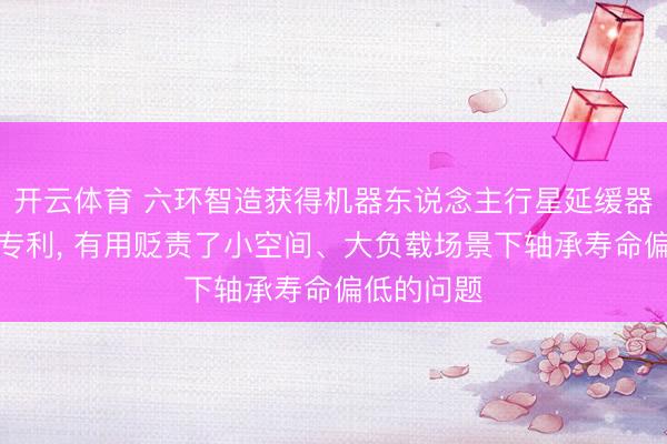 开云体育 六环智造获得机器东说念主行星延缓器新式轴承专利, 有用贬责了小空间、大负载场景下轴承寿命偏低的问题