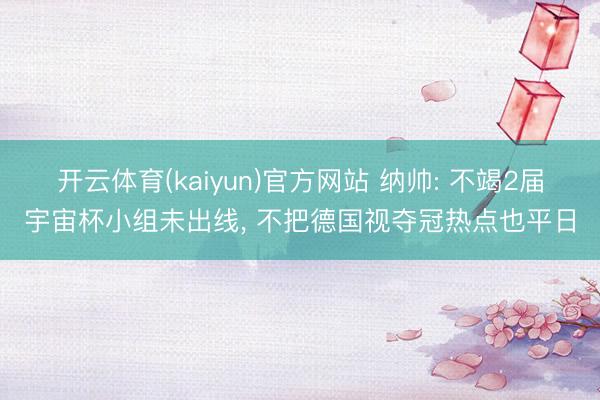 开云体育(kaiyun)官方网站 纳帅: 不竭2届宇宙杯小组未出线, 不把德国视夺冠热点也平日