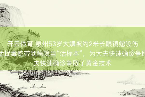 开云体育 泉州53岁大姨被约2米长眼镜蛇咬伤手指，单手活捉毒蛇带到病院当“活标本”，为大夫快速确诊争取了黄金技术