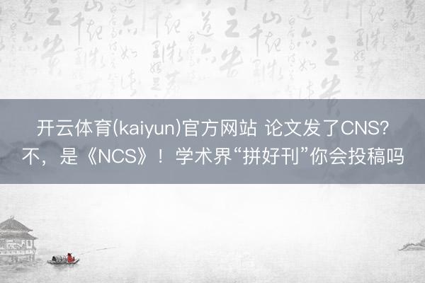 开云体育(kaiyun)官方网站 论文发了CNS?不,是《NCS》!学术界“拼好刊”你会投稿吗