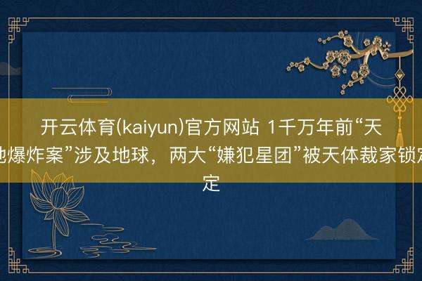 开云体育(kaiyun)官方网站 1千万年前“天地爆炸案”涉及地球,两大“嫌犯星团”被天体裁家锁定