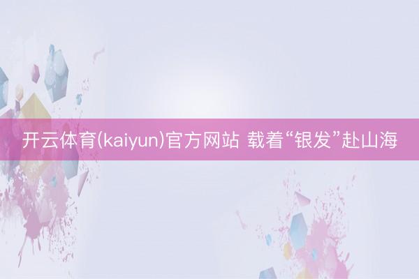 开云体育(kaiyun)官方网站 载着“银发”赴山海