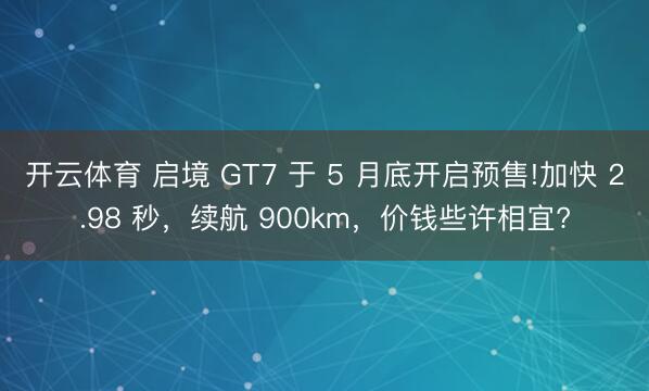 开云体育 启境 GT7 于 5 月底开启预售!加快 2.98 秒,续航 900km,价钱些许相宜?