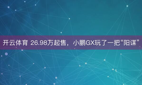 开云体育 26.98万起售,小鹏GX玩了一把“阳谋”