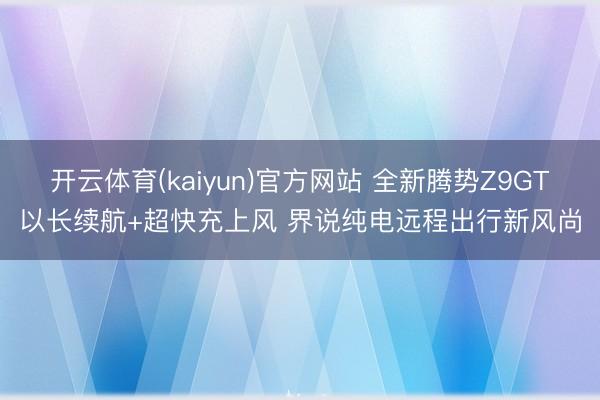 开云体育(kaiyun)官方网站 全新腾势Z9GT以长续航+超快充上风 界说纯电远程出行新风尚