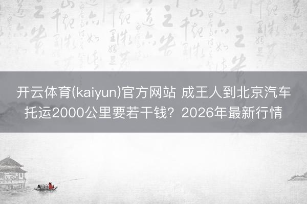 开云体育(kaiyun)官方网站 成王人到北京汽车托运2000公里要若干钱?2026年最新行情