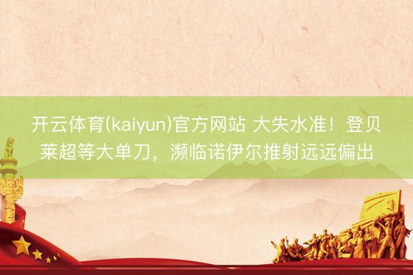 开云体育(kaiyun)官方网站 大失水准!登贝莱超等大单刀,濒临诺伊尔推射远远偏出