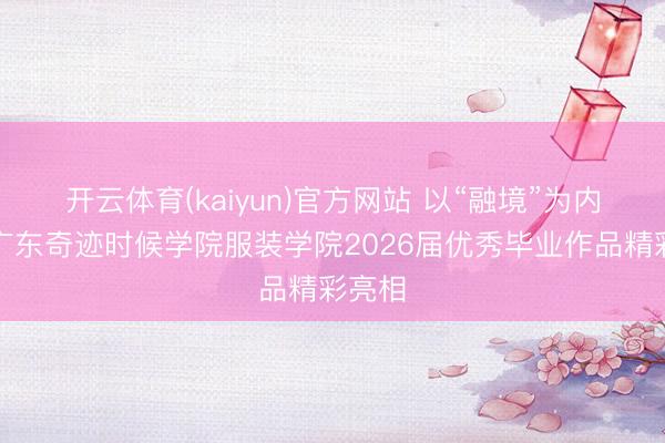 开云体育(kaiyun)官方网站 以“融境”为内核,广东奇迹时候学院服装学院2026届优秀毕业作品精彩亮相