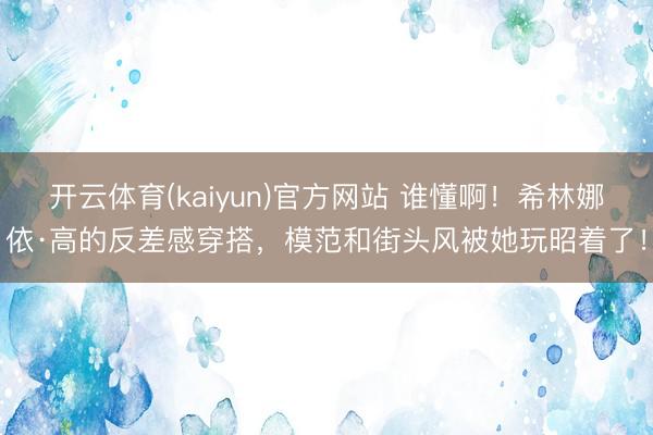 开云体育(kaiyun)官方网站 谁懂啊!希林娜依·高的反差感穿搭,模范和街头风被她玩昭着了!