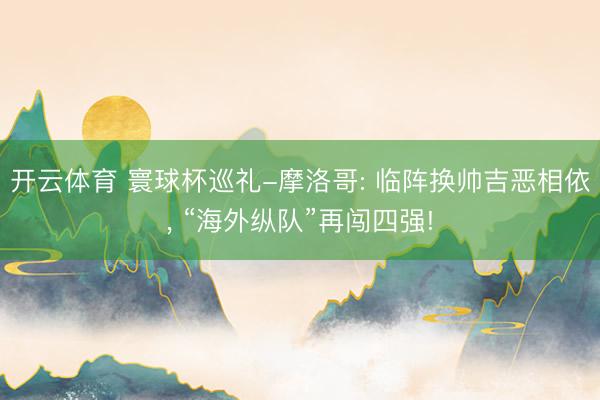 开云体育 寰球杯巡礼-摩洛哥: 临阵换帅吉恶相依， “海外纵队”再闯四强!