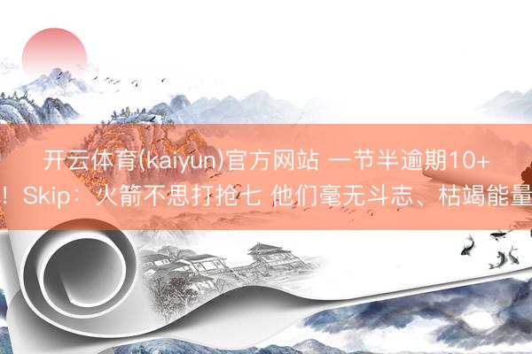 开云体育(kaiyun)官方网站 一节半逾期10+！Skip：火箭不思打抢七 他们毫无斗志、枯竭能量