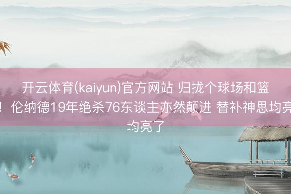 开云体育(kaiyun)官方网站 归拢个球场和篮筐!伦纳德19年绝杀76东谈主亦然颠进 替补神思均亮了