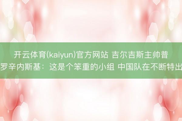开云体育(kaiyun)官方网站 吉尔吉斯主帅普罗辛内斯基：这是个笨重的小组 中国队在不断特出