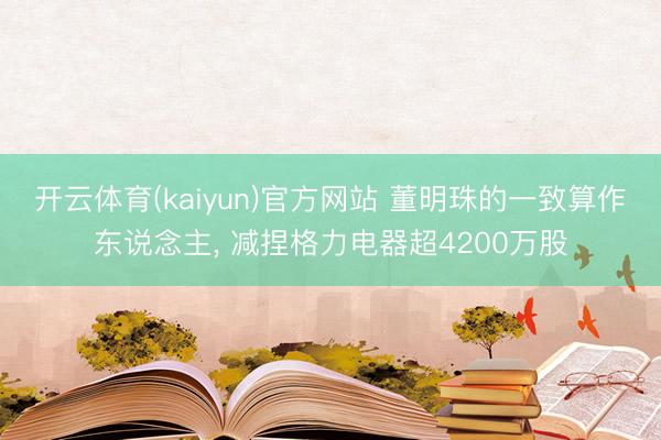 开云体育(kaiyun)官方网站 董明珠的一致算作东说念主, 减捏格力电器超4200万股