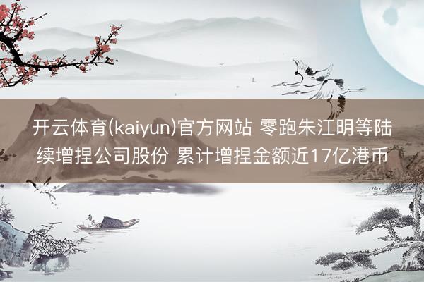 开云体育(kaiyun)官方网站 零跑朱江明等陆续增捏公司股份 累计增捏金额近17亿港币