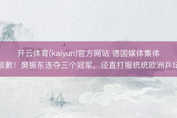 开云体育(kaiyun)官方网站 德国媒体集体谈歉!樊振东连夺三个冠军,径直打服统统欧洲乒坛