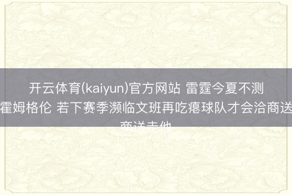 开云体育(kaiyun)官方网站 雷霆今夏不测交游霍姆格伦 若下赛季濒临文班再吃瘪球队才会洽商送走他