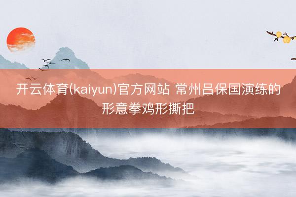 开云体育(kaiyun)官方网站 常州吕保国演练的形意拳鸡形撕把