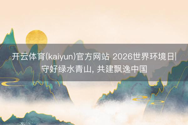 开云体育(kaiyun)官方网站 2026世界环境日|守好绿水青山, 共建飘逸中国