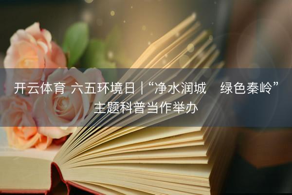 开云体育 六五环境日 | “净水润城・绿色秦岭”主题科普当作举办