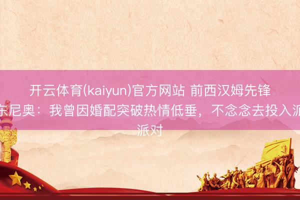 开云体育(kaiyun)官方网站 前西汉姆先锋安东尼奥:我曾因婚配突破热情低垂,不念念去投入派对