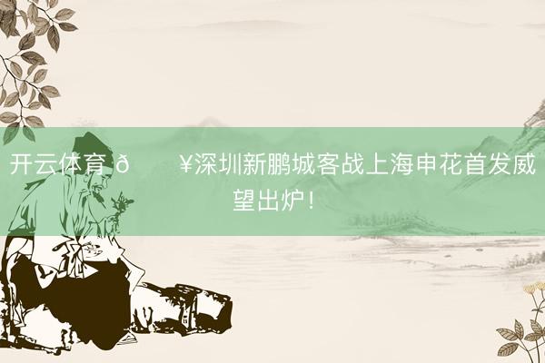 开云体育 🔥深圳新鹏城客战上海申花首发威望出炉!