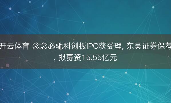 开云体育 念念必驰科创板IPO获受理, 东吴证券保荐, 拟募资15.55亿元