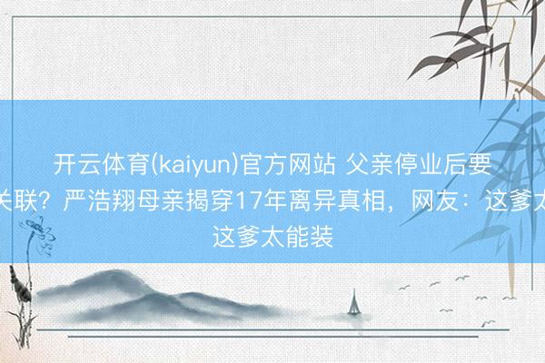 开云体育(kaiyun)官方网站 父亲停业后要断交关联?严浩翔母亲揭穿17年离异真相,网友:这爹太能装