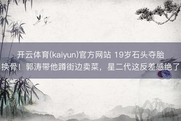 开云体育(kaiyun)官方网站 19岁石头夺胎换骨!郭涛带他蹲街边卖菜,星二代这反差感绝了