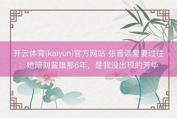 开云体育(kaiyun)官方网站 张晋谈爱妻过往:她陪刘銮雄那6年,是我没出现的芳华