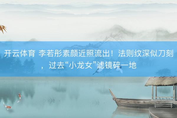 开云体育 李若彤素颜近照流出!法则纹深似刀刻,过去“小龙女”滤镜碎一地
