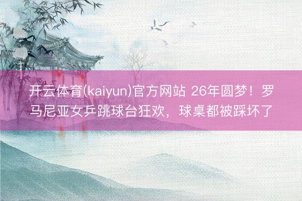 开云体育(kaiyun)官方网站 26年圆梦!罗马尼亚女乒跳球台狂欢,球桌都被踩坏了