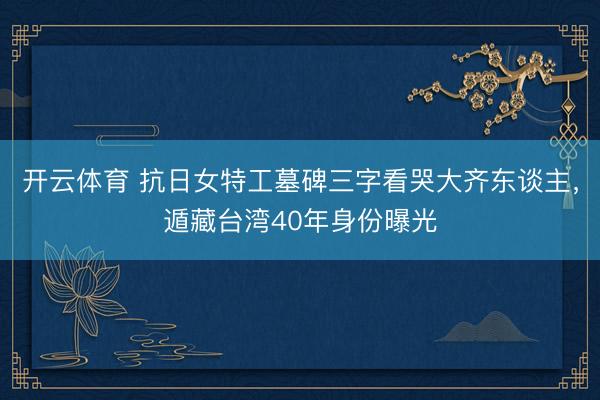 开云体育 抗日女特工墓碑三字看哭大齐东谈主,遁藏台湾40年身份曝光