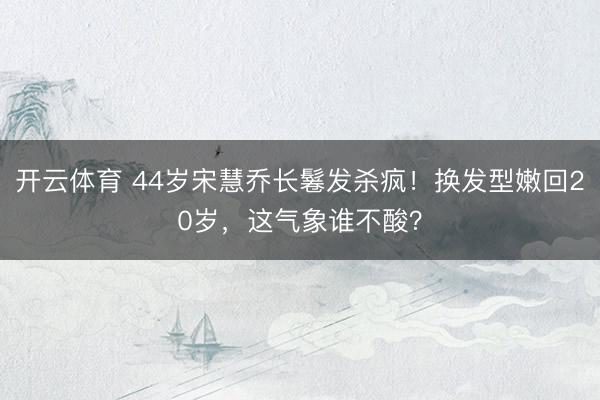 开云体育 44岁宋慧乔长鬈发杀疯!换发型嫩回20岁,这气象谁不酸?