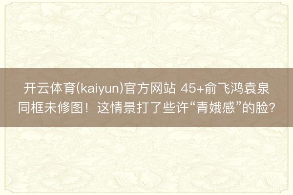 开云体育(kaiyun)官方网站 45+俞飞鸿袁泉同框未修图!这情景打了些许“青娥感”的脸?