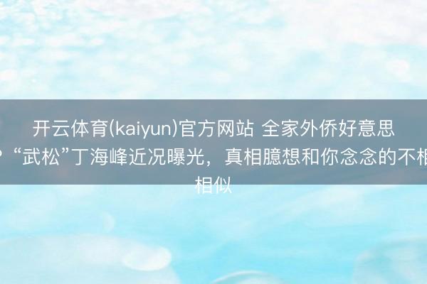 开云体育(kaiyun)官方网站 全家外侨好意思国?“武松”丁海峰近况曝光,真相臆想和你念念的不相似