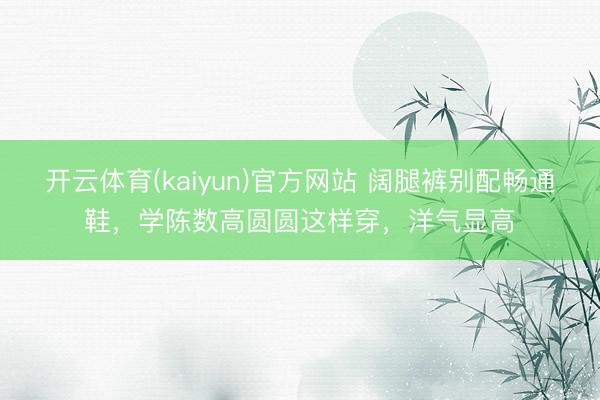 开云体育(kaiyun)官方网站 阔腿裤别配畅通鞋，学陈数高圆圆这样穿，洋气显高