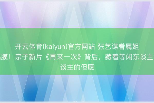开云体育(kaiyun)官方网站 张艺谋眷属姐弟无隔膜!宗子新片《再来一次》背后,藏着等闲东谈主的但愿