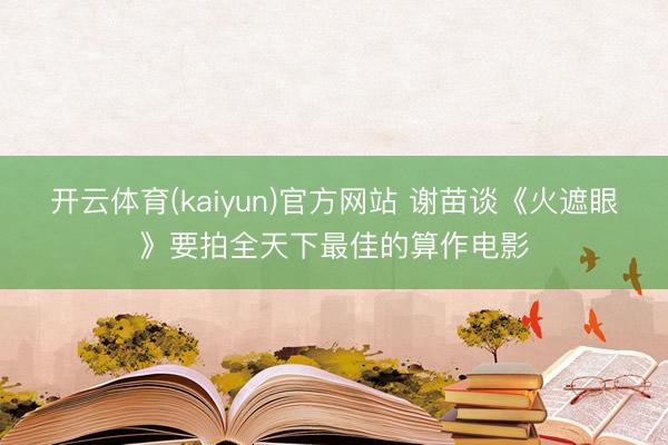 开云体育(kaiyun)官方网站 谢苗谈《火遮眼》要拍全天下最佳的算作电影